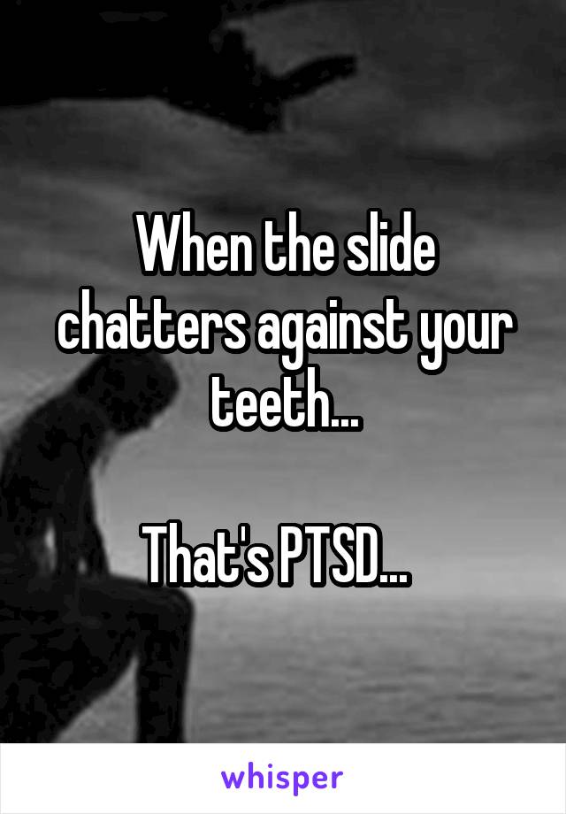 When the slide chatters against your teeth...

That's PTSD...  