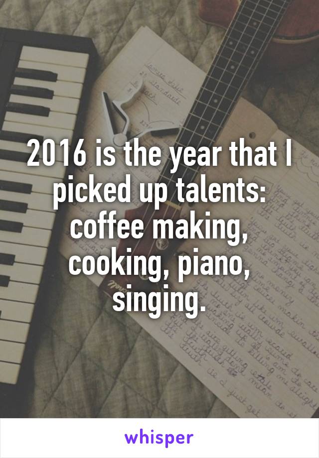 2016 is the year that I picked up talents: coffee making, cooking, piano, singing.