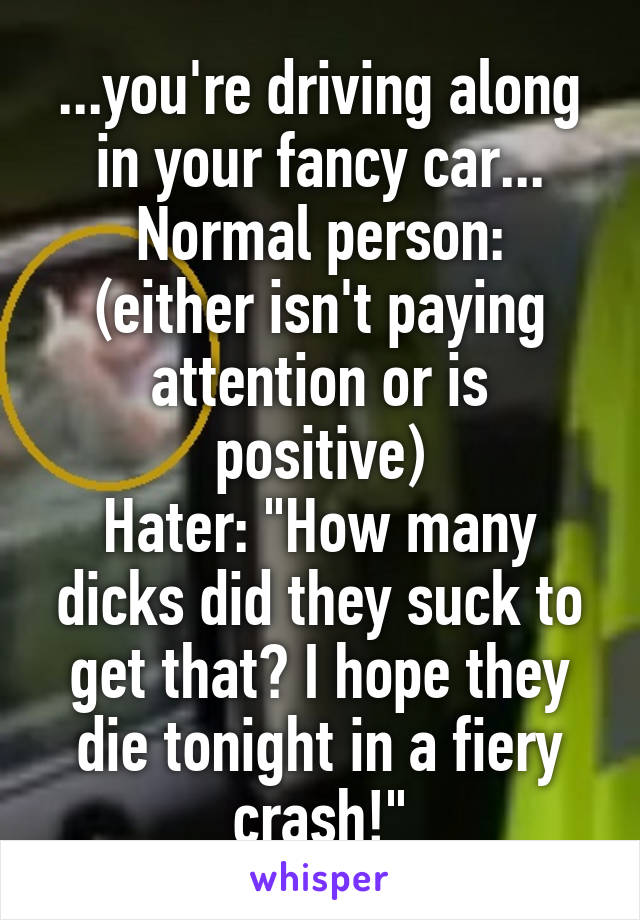 ...you're driving along in your fancy car...
Normal person: (either isn't paying attention or is positive)
Hater: "How many dicks did they suck to get that? I hope they die tonight in a fiery crash!"