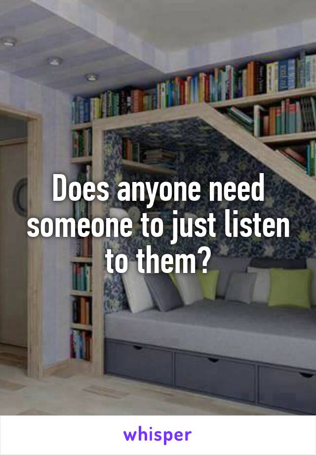 Does anyone need someone to just listen to them?