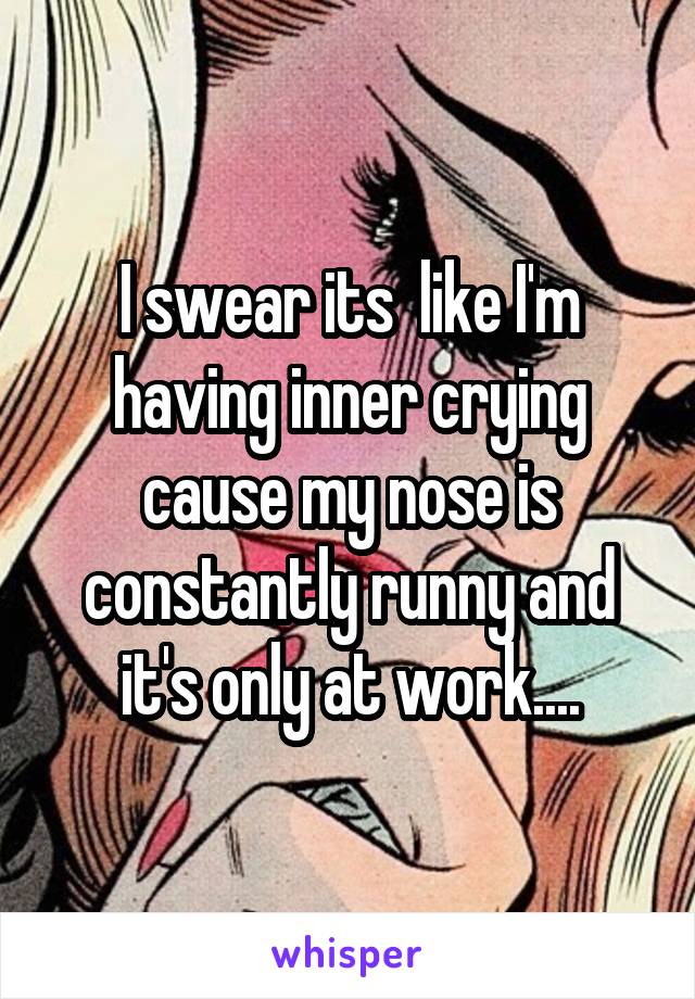 I swear its  like I'm having inner crying cause my nose is constantly runny and it's only at work....