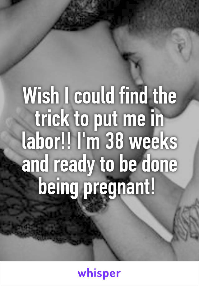 Wish I could find the trick to put me in labor!! I'm 38 weeks and ready to be done being pregnant! 
