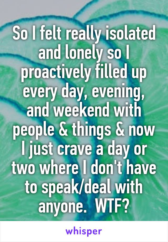 So I felt really isolated and lonely so I proactively filled up every day, evening, and weekend with people & things & now I just crave a day or two where I don't have to speak/deal with anyone.  WTF?