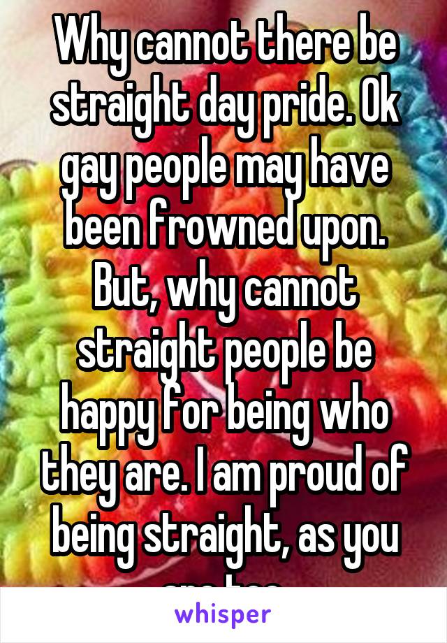 Why cannot there be straight day pride. Ok gay people may have been frowned upon. But, why cannot straight people be happy for being who they are. I am proud of being straight, as you are too.