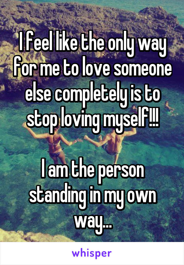 I feel like the only way for me to love someone else completely is to stop loving myself!!!

I am the person standing in my own way...