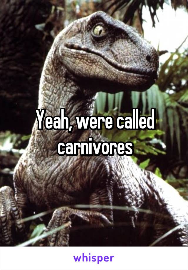 Yeah, were called carnivores