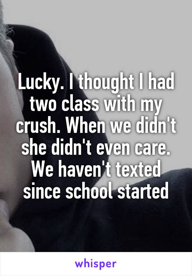 Lucky. I thought I had two class with my crush. When we didn't she didn't even care. We haven't texted since school started