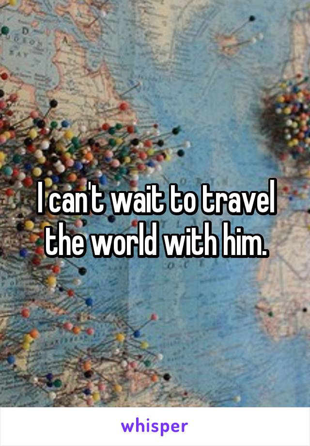 I can't wait to travel the world with him.