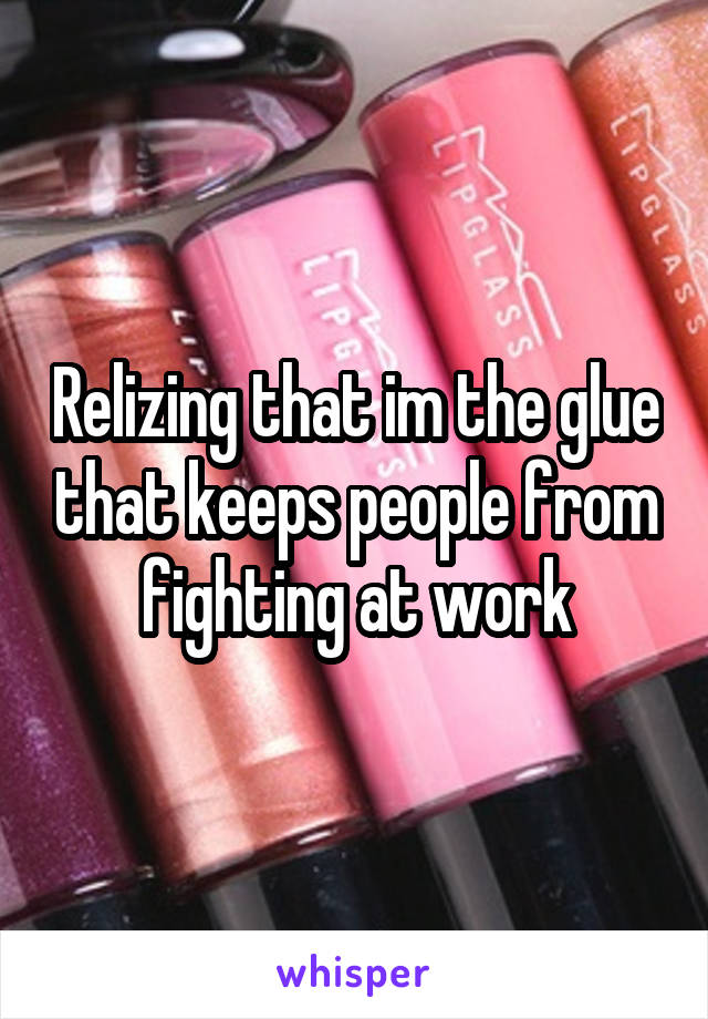 Relizing that im the glue that keeps people from fighting at work
