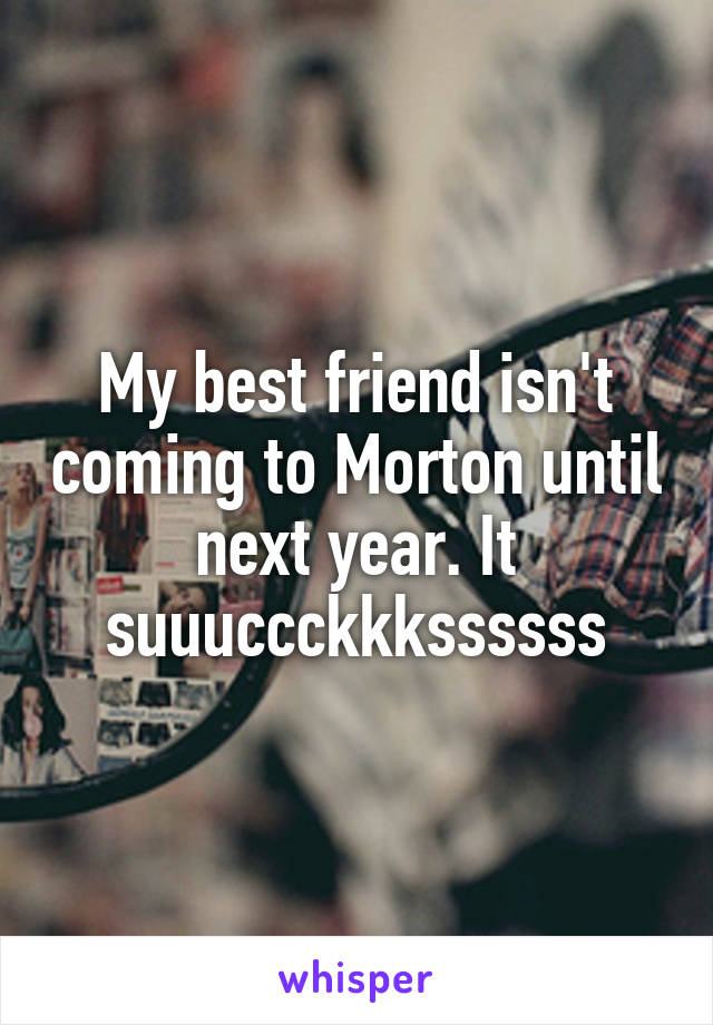 My best friend isn't coming to Morton until next year. It suuuccckkkssssss