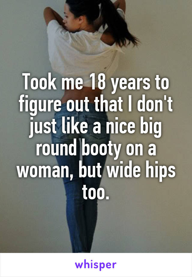 Took me 18 years to figure out that I don't just like a nice big round booty on a woman, but wide hips too.