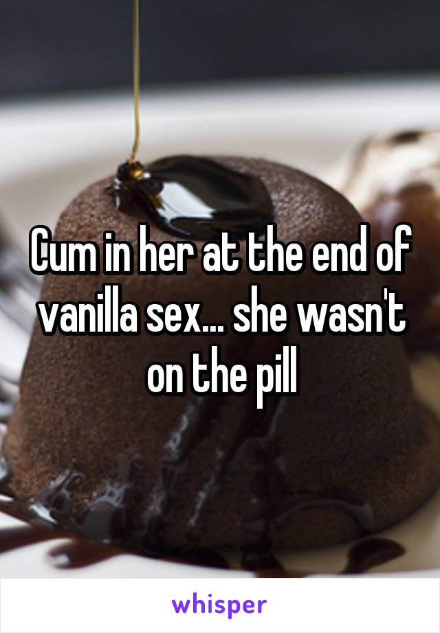 Cum in her at the end of vanilla sex... she wasn't on the pill