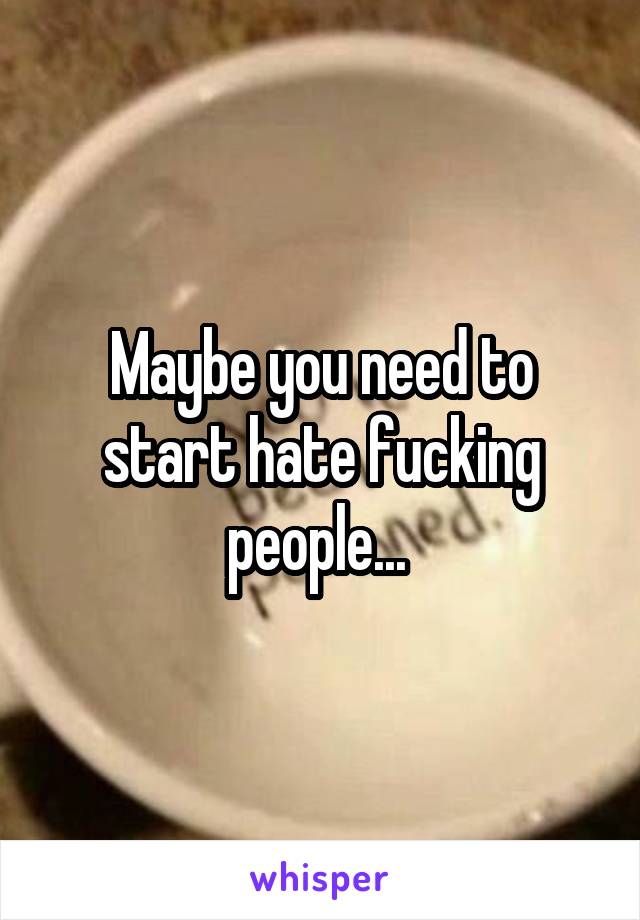 Maybe you need to start hate fucking people... 