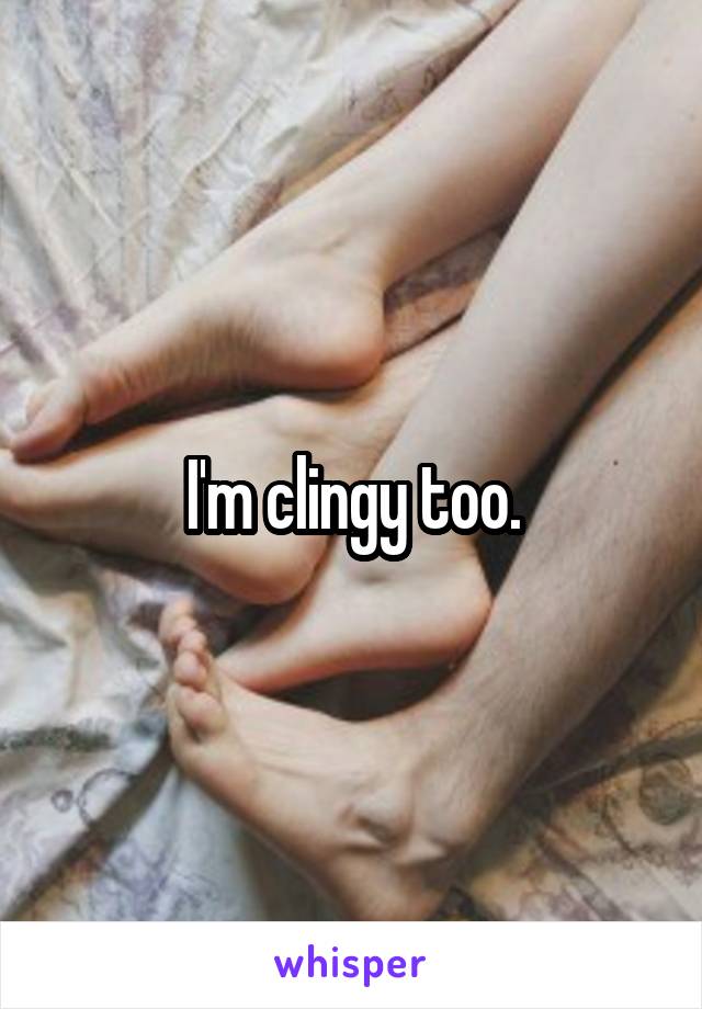 I'm clingy too.