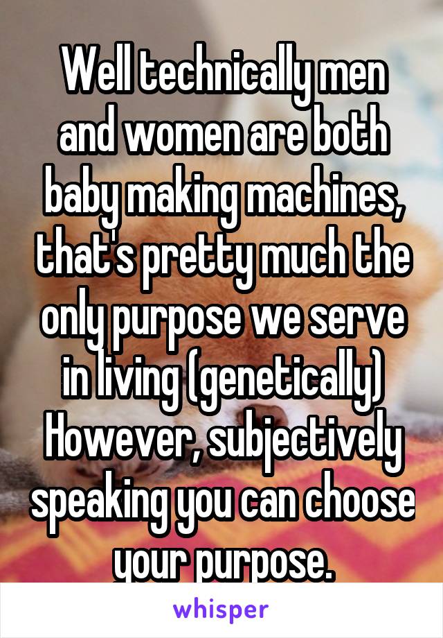 Well technically men and women are both baby making machines, that's pretty much the only purpose we serve in living (genetically)
However, subjectively speaking you can choose your purpose.