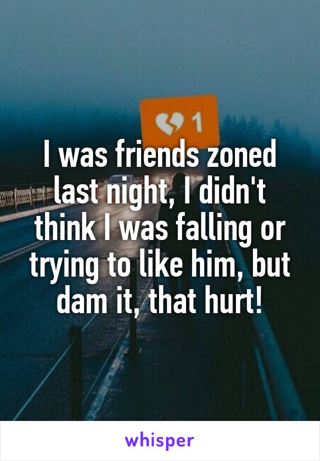 I was friends zoned last night, I didn't think I was falling or trying to like him, but dam it, that hurt!