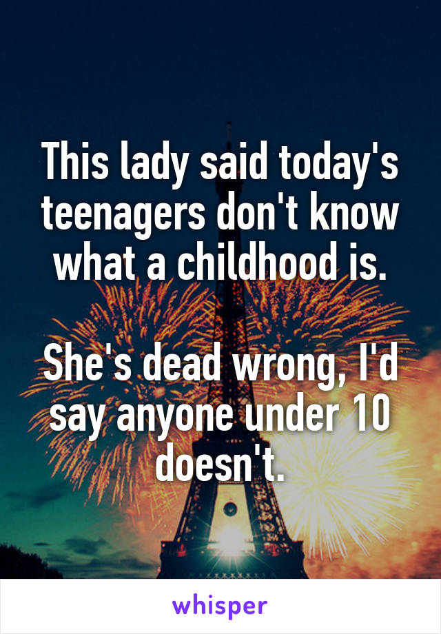 This lady said today's teenagers don't know what a childhood is.

She's dead wrong, I'd say anyone under 10 doesn't.