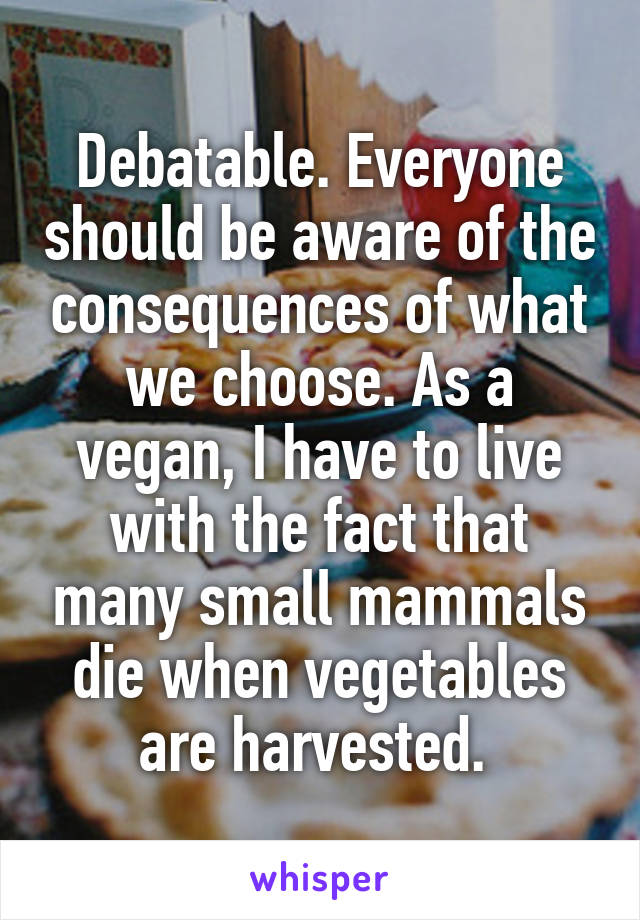 Debatable. Everyone should be aware of the consequences of what we choose. As a vegan, I have to live with the fact that many small mammals die when vegetables are harvested. 