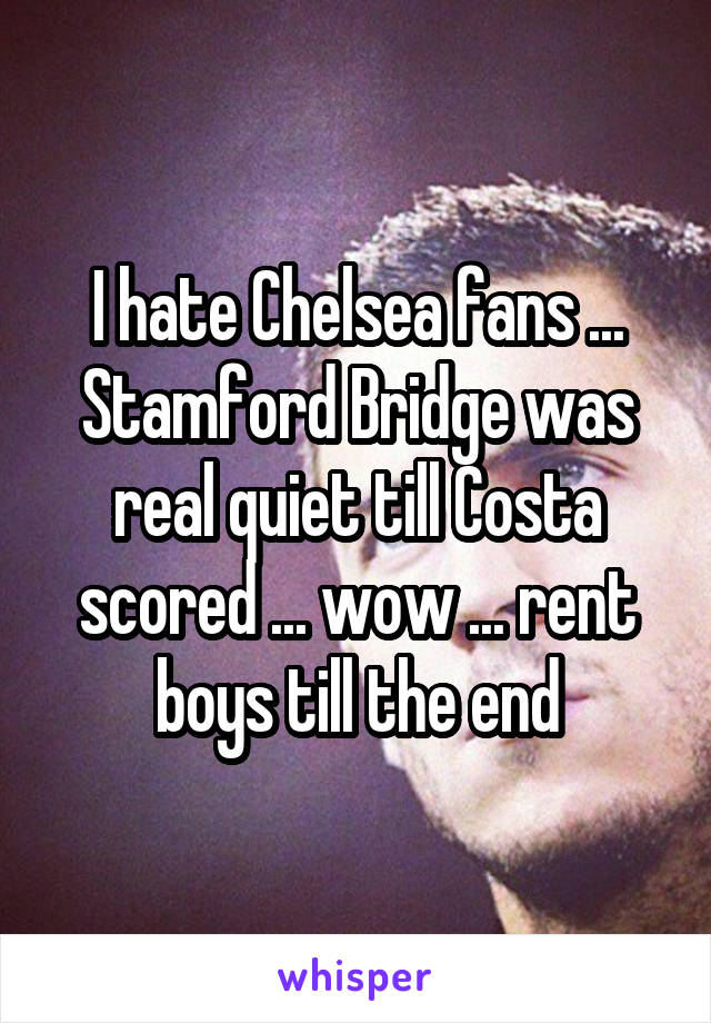 I hate Chelsea fans ... Stamford Bridge was real quiet till Costa scored ... wow ... rent boys till the end