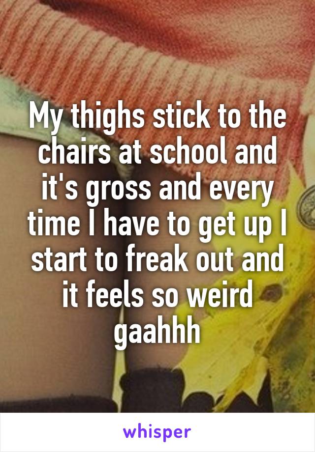 My thighs stick to the chairs at school and it's gross and every time I have to get up I start to freak out and it feels so weird gaahhh