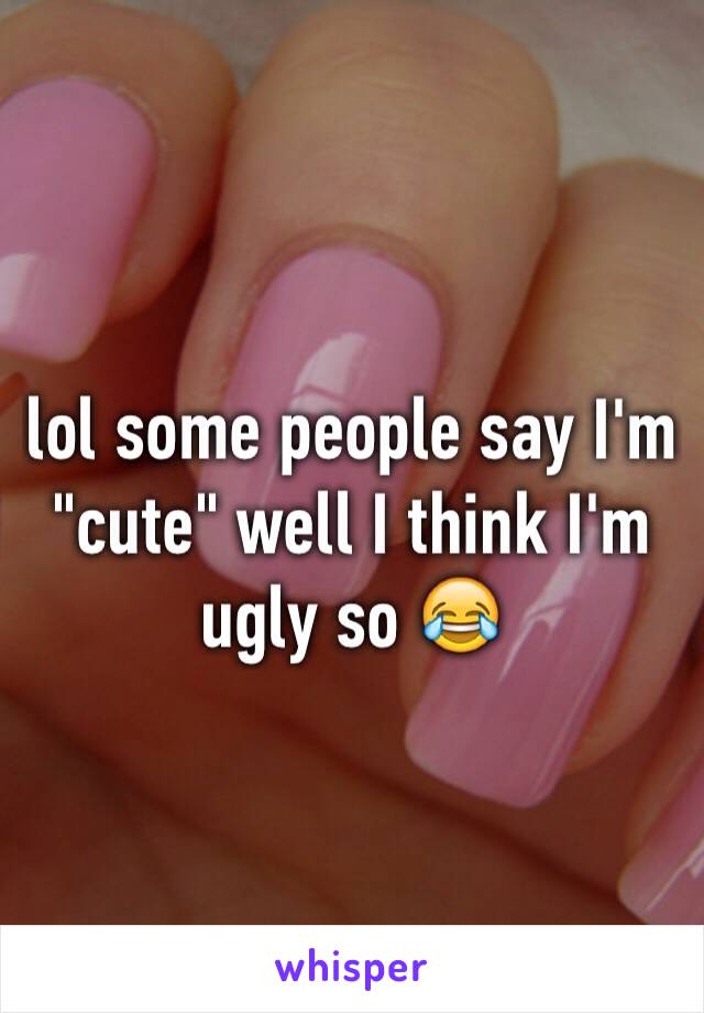 lol some people say I'm "cute" well I think I'm ugly so 😂