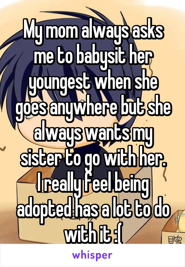 My mom always asks me to babysit her youngest when she goes anywhere but she always wants my sister to go with her.
I really feel being adopted has a lot to do with it :(