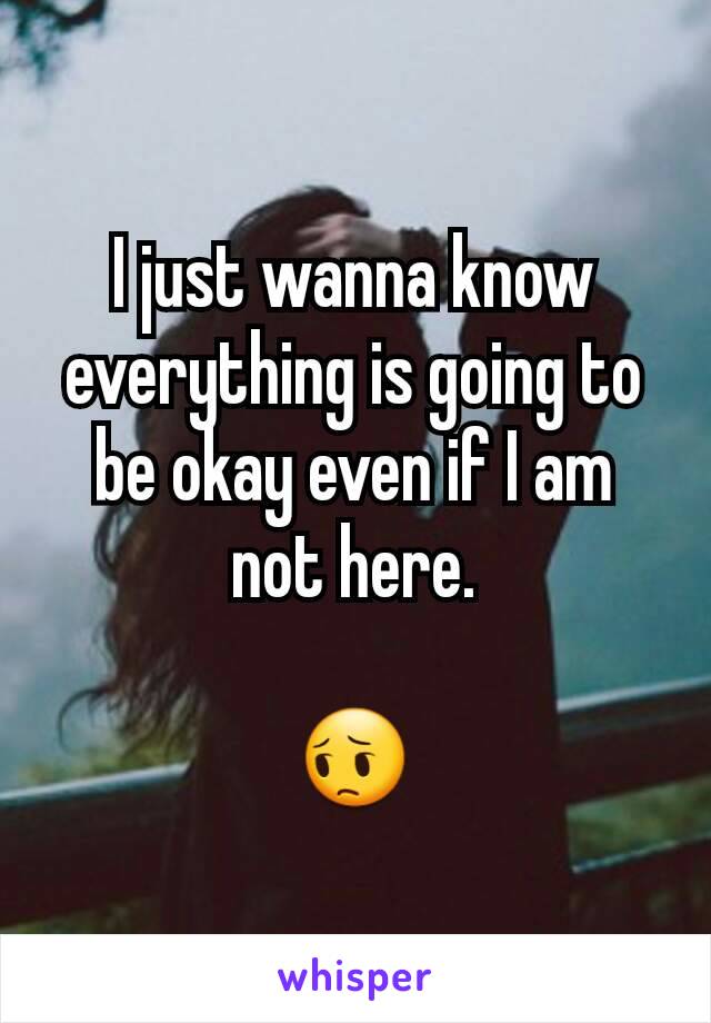 I just wanna know everything is going to be okay even if I am not here.

😔