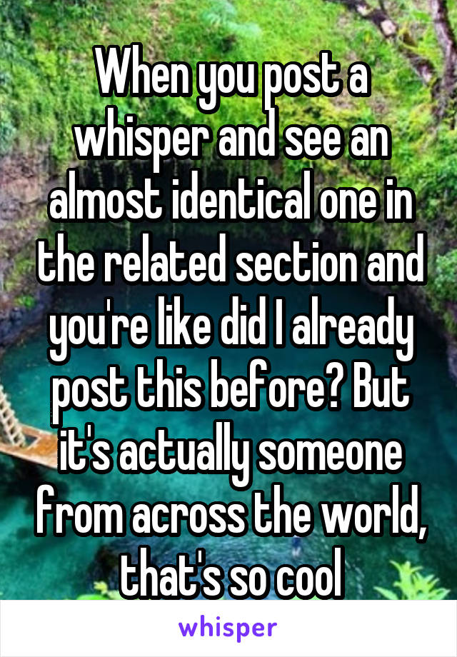 When you post a whisper and see an almost identical one in the related section and you're like did I already post this before? But it's actually someone from across the world, that's so cool