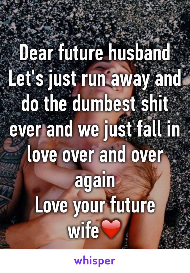 Dear future husband 
Let's just run away and do the dumbest shit ever and we just fall in love over and over again 
Love your future wife❤️   