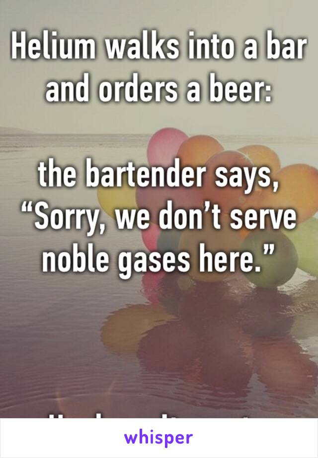 Helium walks into a bar and orders a beer: 

the bartender says, “Sorry, we don’t serve noble gases here.” 



-He doesn’t react....