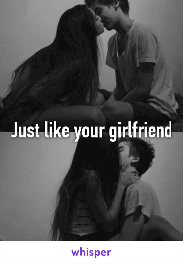 Just like your girlfriend