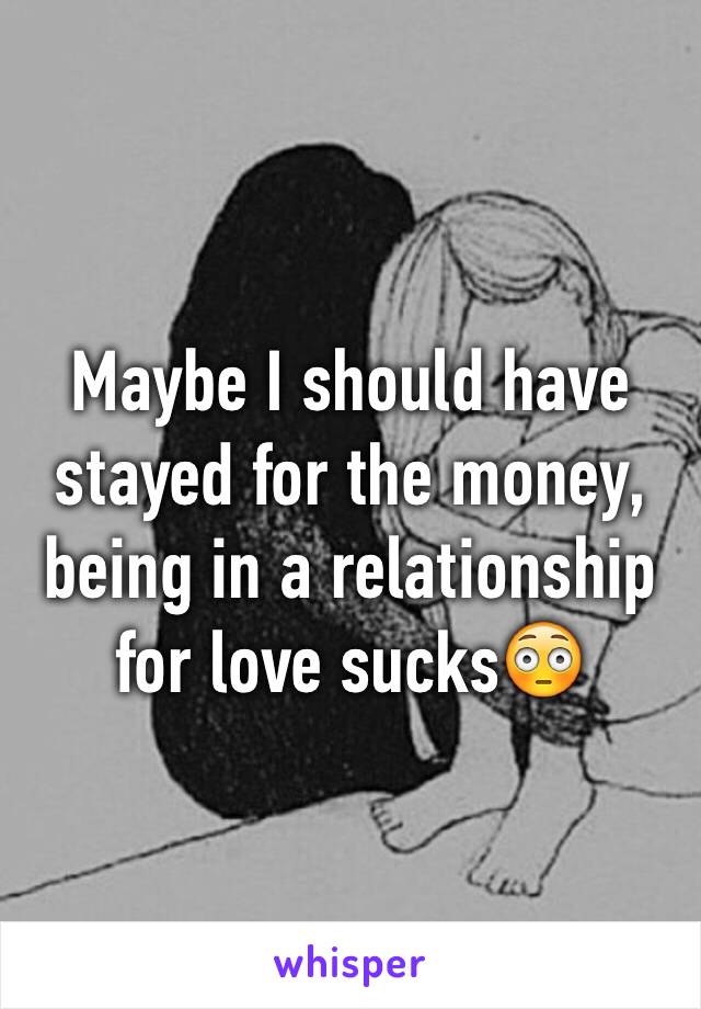 Maybe I should have stayed for the money, being in a relationship for love sucks😳