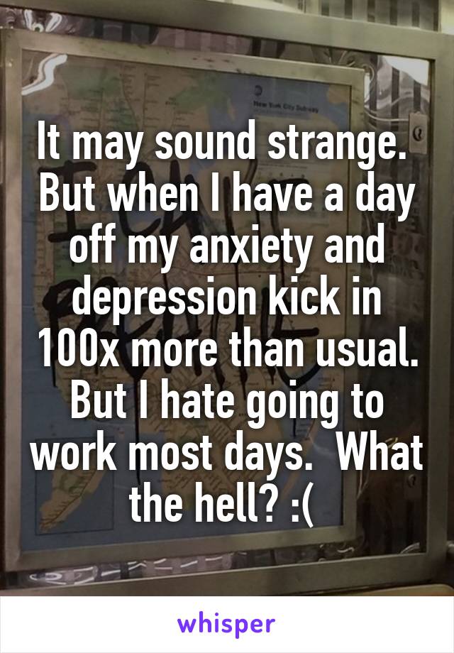 It may sound strange.  But when I have a day off my anxiety and depression kick in 100x more than usual. But I hate going to work most days.  What the hell? :( 