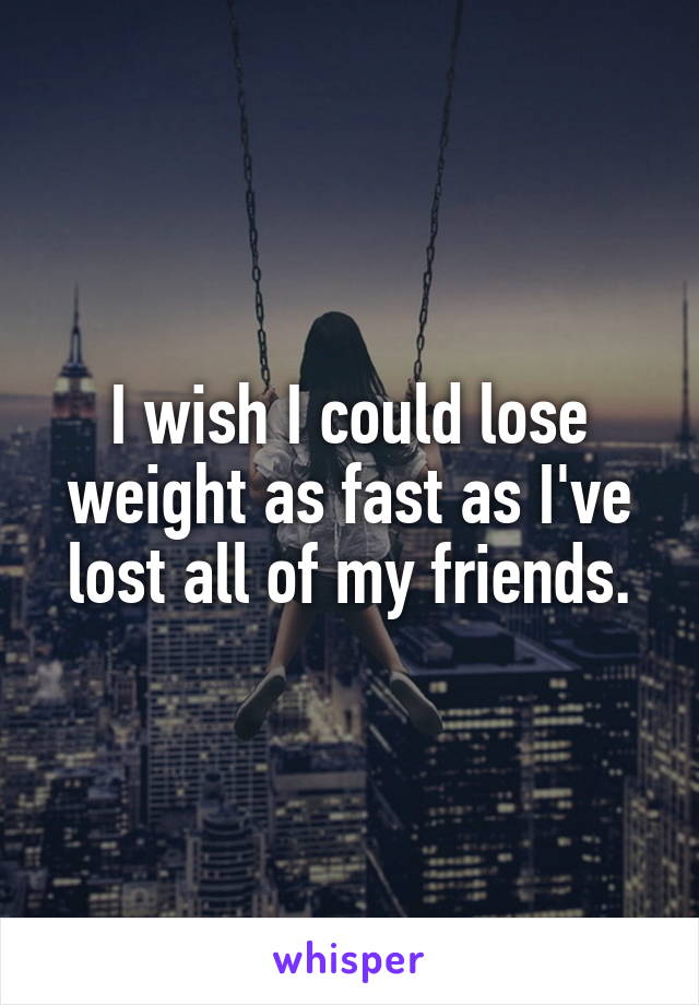 I wish I could lose weight as fast as I've lost all of my friends.