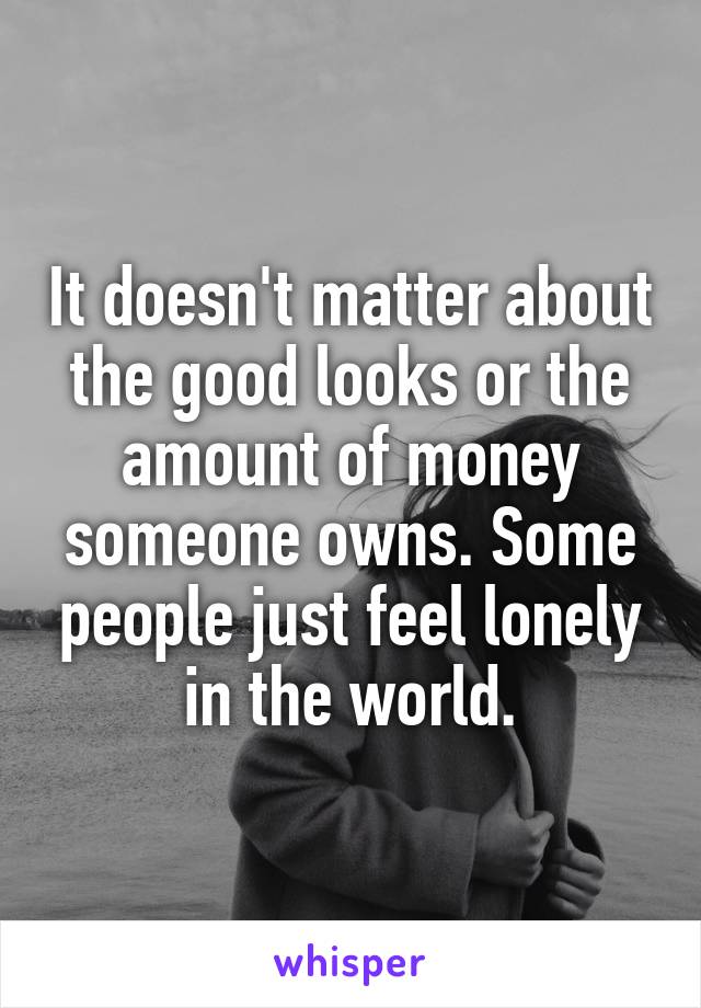 It doesn't matter about the good looks or the amount of money someone owns. Some people just feel lonely in the world.