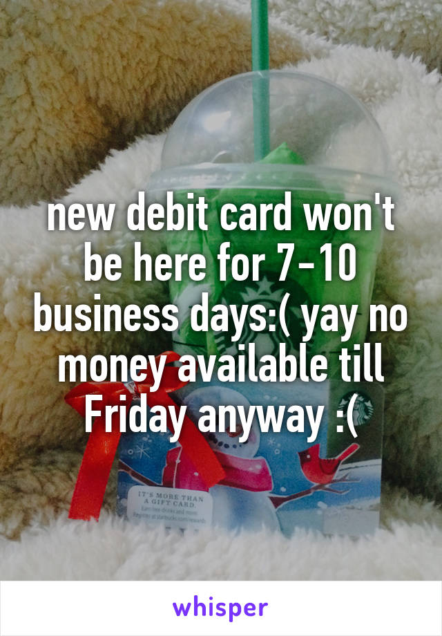 new debit card won't be here for 7-10 business days:( yay no money available till Friday anyway :(