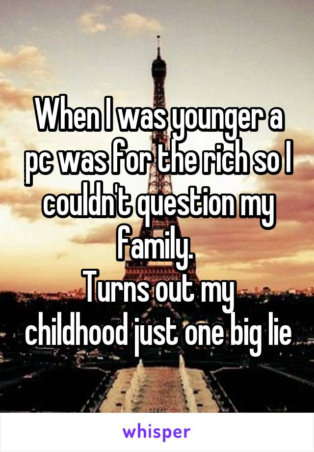 When I was younger a pc was for the rich so I couldn't question my family. 
Turns out my childhood just one big lie