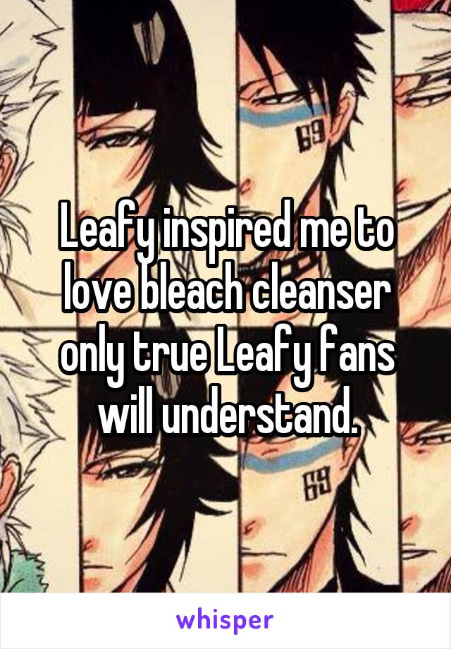 Leafy inspired me to love bleach cleanser only true Leafy fans will understand.