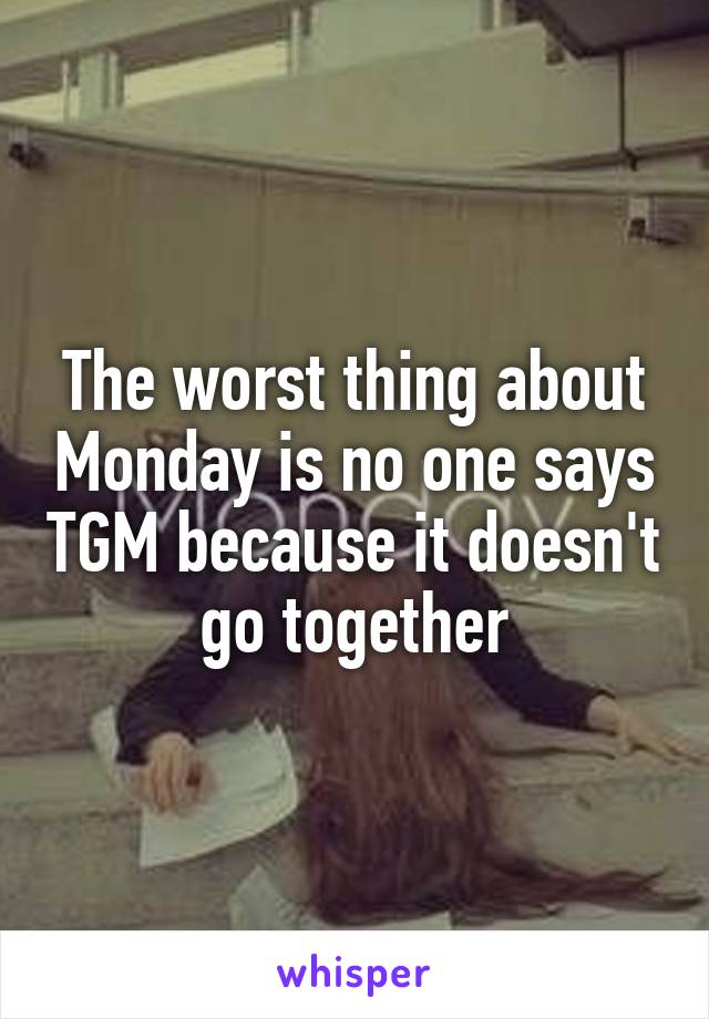 The worst thing about Monday is no one says TGM because it doesn't  go together 