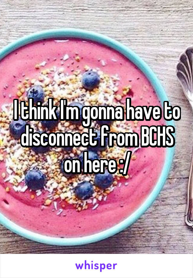 I think I'm gonna have to disconnect from BCHS on here :/