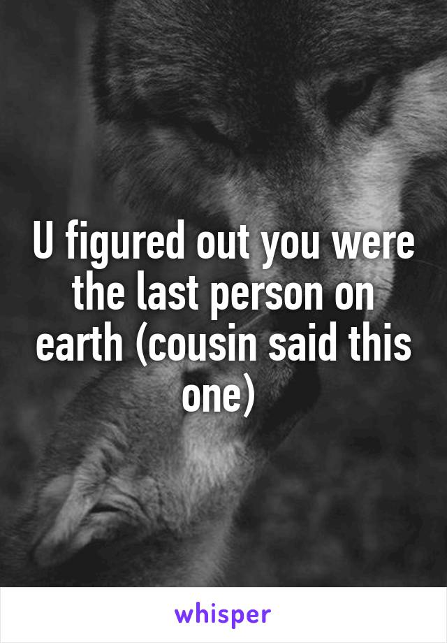 U figured out you were the last person on earth (cousin said this one) 