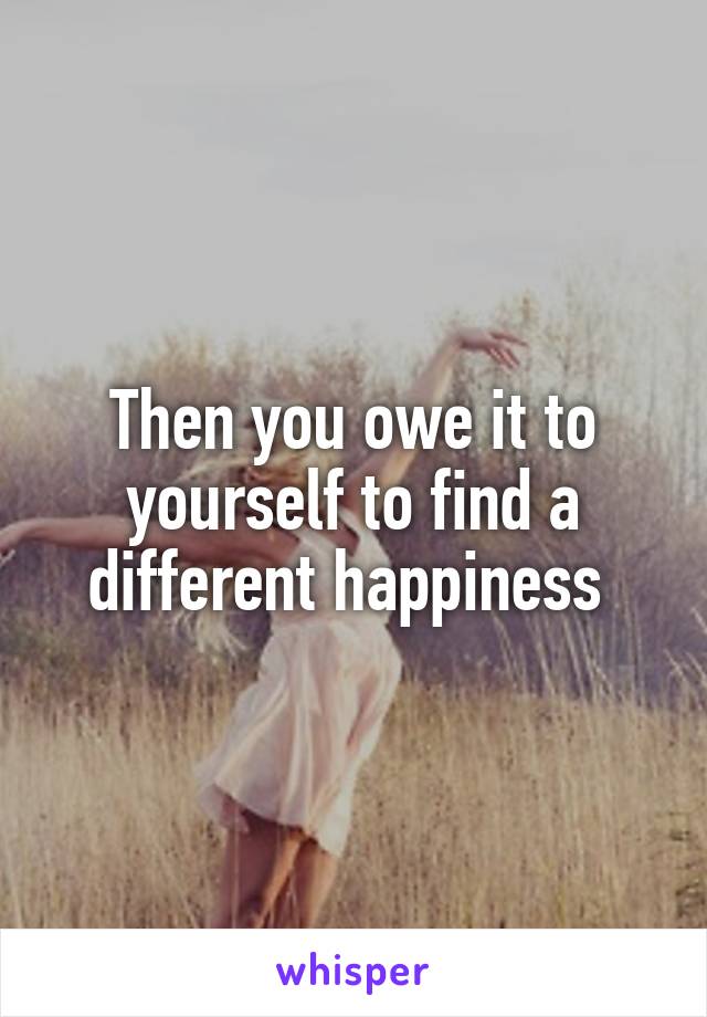Then you owe it to yourself to find a different happiness 