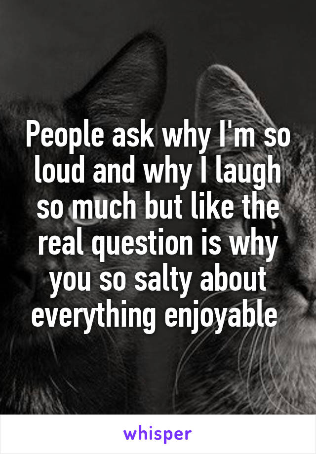 People ask why I'm so loud and why I laugh so much but like the real question is why you so salty about everything enjoyable 