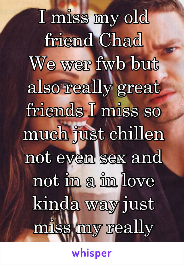 I miss my old friend Chad
We wer fwb but also really great friends I miss so much just chillen not even sex and not in a in love kinda way just miss my really good friend 