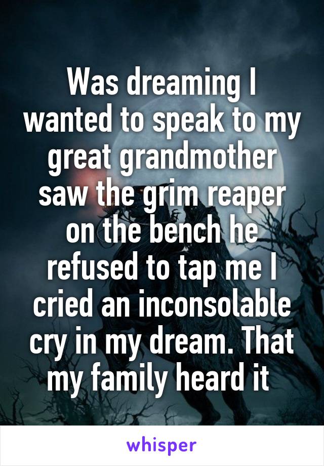 Was dreaming I wanted to speak to my great grandmother saw the grim reaper on the bench he refused to tap me I cried an inconsolable cry in my dream. That my family heard it 