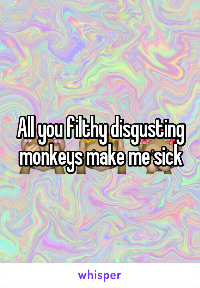All you filthy disgusting monkeys make me sick