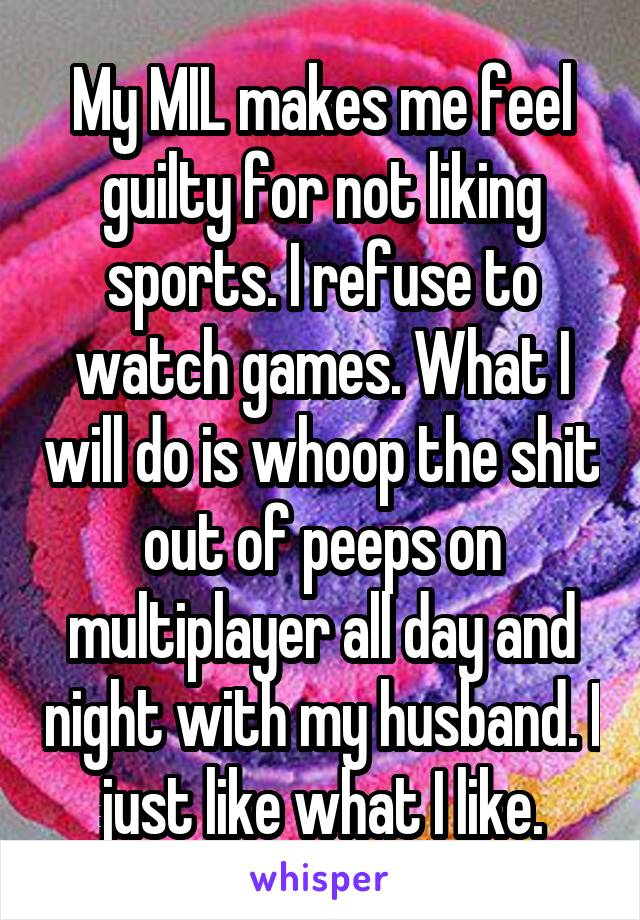 My MIL makes me feel guilty for not liking sports. I refuse to watch games. What I will do is whoop the shit out of peeps on multiplayer all day and night with my husband. I just like what I like.