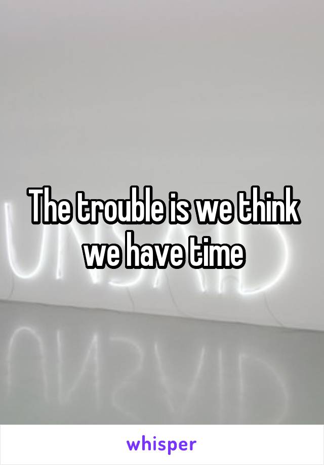 The trouble is we think we have time