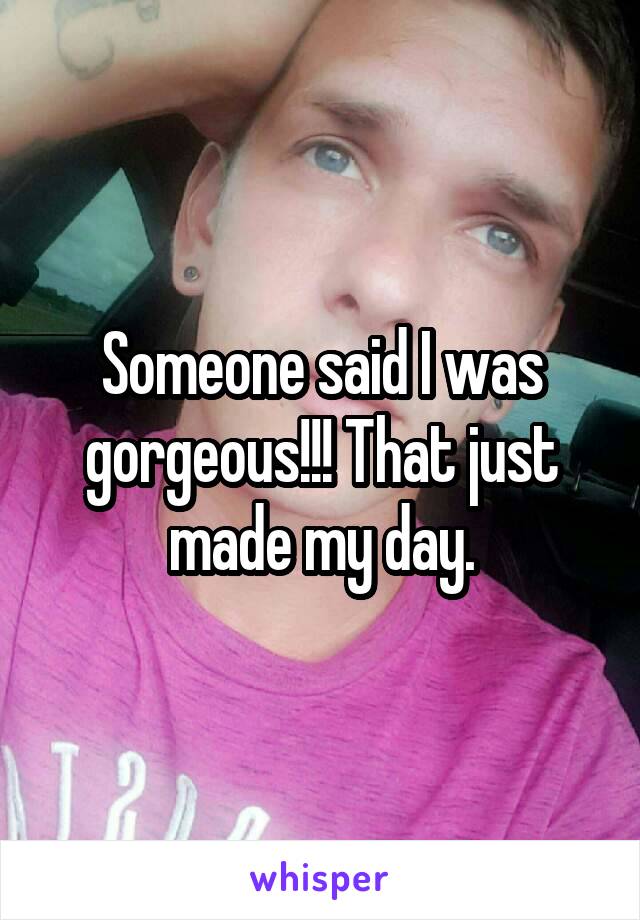 Someone said I was gorgeous!!! That just made my day.