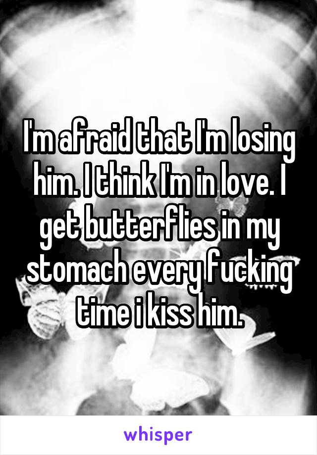 I'm afraid that I'm losing him. I think I'm in love. I get butterflies in my stomach every fucking time i kiss him.